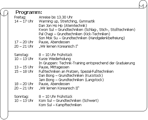 Horizontale Rolle: Programm:??Freitag:?Anreise bis 13.30 Uhr??14 ? 17 Uhr?Warming up, Stretching, GymnastikDan Jon Ho Hp (Atemtechnik)Kwon Sul ? Grundtechniken (Schlag-, Stich-, Stoßtechniken)Pal Chagi ? Grundtechniken (Kick-Techniken)Son Mok Su ? Grundtechniken (Handgelenkbefreiung)??17 ? 20 Uhr?Pause, Abendessen??20 ? 21 Uhr??Wir lernen Koreanisch I???Samstag:?8 ? 10 Uhr Frühstück??10 ? 13 Uhr?Kurze WiederholungIn Gruppen: Technik-Training entsprechend der Graduierung??13 ? 15 Uhr?Pause, Mittagessen??15 ? 18 Uhr?Fußtechniken an Pratzen, Spezial-FußtechnikenDan Bong ? Grundtechniken (Kurzstock)Jam Bong ? Grundtechniken (Langstock)??18 ? 20 Uhr?Pause, Abendessen??20 ? 21 Uhr??Wir lernen Koreanisch II???Sonntag:?8 ? 10 Uhr Frühstück??10 ? 13 Uhr?Kom Sul ? Grundtechniken (Schwert)Kom Sul ? Kampftechniken????